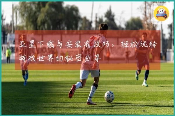 亚星下载与安装有技巧，轻松玩转游戏世界的秘密分享